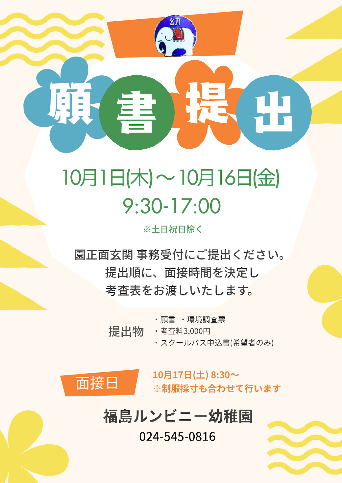 願書提出：10月1日（木）〜10月16日（金）9:30～17:00※土日祝日除く。園正面玄関事務受付にご提出ください。提出順に、面接時間を決定し考査表をお渡しいたします。提出物：願書、環境調査票、考査料3,000円、スクールバス申込書（希望者のみ）。面接日：10月17日（土）8:30〜※制服採寸も合わせて行います。福島ルンビニー幼稚園：電話024-545-0816